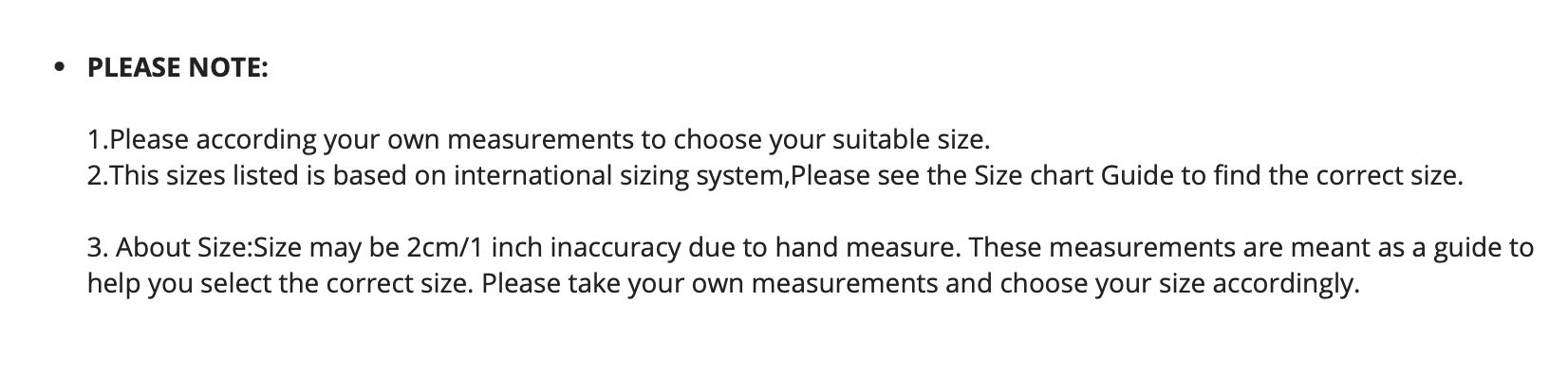 The sizes listed is based on an international sizing system. Please see the size chart guide to find the correct size. Size maybe 2 cm or 1 inch in accurate due to heat and measuring. These measurements are meant as a guide to help you select the correct size. Please take your own measurements and choose your size accordingly.